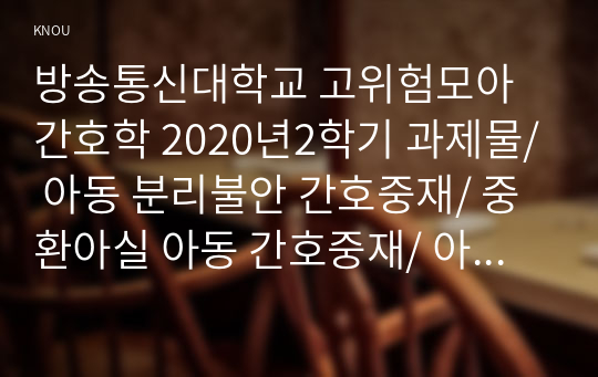 방송통신대학교 고위험모아간호학 2020년2학기 과제물/ 아동 분리불안 간호중재/ 중환아실 아동 간호중재/ 아동 호스피스와 성인 호스피스의 다른 점/ 아동 임종 간호