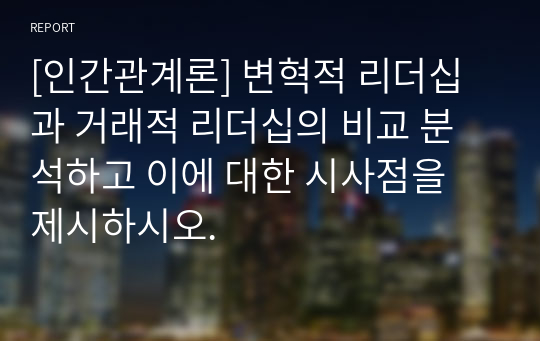 [인간관계론] 변혁적 리더십과 거래적 리더십의 비교 분석하고 이에 대한 시사점을 제시하시오.