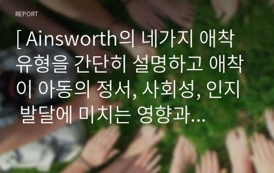 [ Ainsworth의 네가지 애착유형을 간단히 설명하고 애착이 아동의 정서, 사회성, 인지 발달에 미치는 영향과 유아교육 기관에서 애착을 강화하기 위한 교사의 역할에 대하여 논하시오. ]