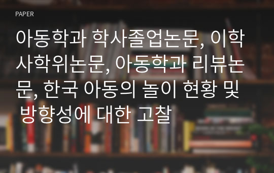 아동학과 학사졸업논문, 이학사학위논문, 아동학과 리뷰논문, 한국 아동의 놀이 현황 및 방향성에 대한 고찰