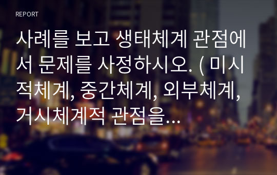 사례를 보고 생태체계 관점에서 문제를 사정하시오. ( 미시적체계, 중간체계, 외부체계, 거시체계적 관점을 구분하여 요인 별 작성)