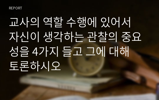 교사의 역할 수행에 있어서 자신이 생각하는 관찰의 중요성을 4가지 들고 그에 대해 토론하시오