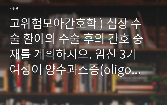 고위험모아간호학 ) 심장 수술 환아의 수술 후의 간호 중재를 계획하시오. 임신 3기 여성이 양수과소증(oligohydrammnios)의 기준, 중재를 설명하시오