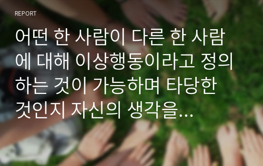 어떤 한 사람이 다른 한 사람에 대해 이상행동이라고 정의하는 것이 가능하며 타당한 것인지 자신의 생각을 토론해보자