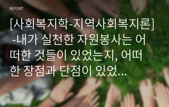 [사회복지학-지역사회복지론] -내가 실천한 자원봉사는 어떠한 것들이 있었는지, 어떠한 장점과 단점이 있었는지에 대하여 서술하고 앞으로 우리나라가 자원봉사센터 혹은 자원봉사자가 나아가야 할 방향에 대하여 자신의 생각을 서술하시오.