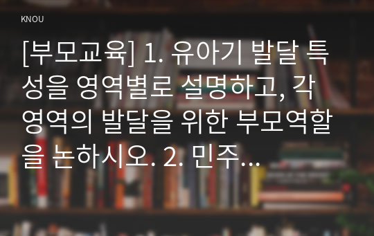 [부모교육] 1. 유아기 발달 특성을 영역별로 설명하고, 각 영역의 발달을 위한 부모역할을 논하시오. 2. 민주주의 부모교육이론과 인본주의 부모교육이론에 대해 각각 설명하고, 유아교육기관에서 부모교육에 적용할 수 있는 방안을 모색하여 논하시오.