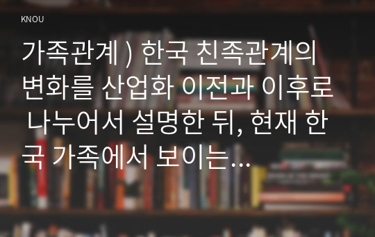 가족관계 ) 한국 친족관계의 변화를 산업화 이전과 이후로 나누어서 설명한 뒤, 현재 한국 가족에서 보이는 양계화 현상을 설명하고 이 현상에 대한 본인의 견해를 밝히시오.