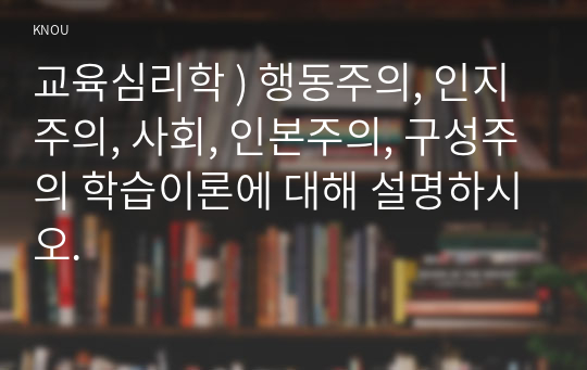 교육심리학 ) 행동주의, 인지주의, 사회, 인본주의, 구성주의 학습이론에 대해 설명하시오.