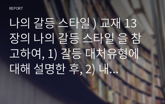 나의 갈등 스타일 ) 교재 13장의 나의 갈등 스타일 을 참고하여, 1) 갈등 대처유형에 대해 설명한 후, 2) 내가 살아오면서 겪은 갈등은 어떤 것이었는지, 그리고 그 갈등을 어떻게 대처하였는지에 대해 서술하시오.