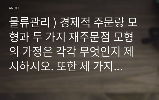 물류관리 ) 경제적 주문량 모형과 두 가지 재주문점 모형의 가정은 각각 무엇인지 제시하시오. 또한 세 가지 가정의 차이로 인해 나타나는 모형의 결과 차이에 대하여 논하시오.