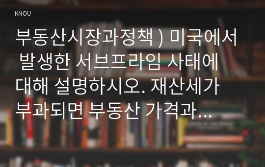 부동산시장과정책 ) 미국에서 발생한 서브프라임 사태에 대해 설명하시오. 재산세가 부과되면 부동산 가격과 임대료는 어떻게 되는가 장기주택수요의 예측 방법에 대해 설명하시오.