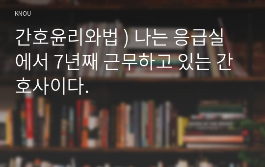 간호윤리와법 ) 나는 응급실에서 7년째 근무하고 있는 간호사이다.