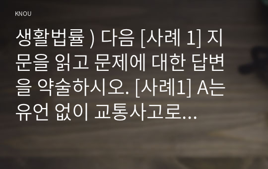 생활법률 ) 다음 [사례 1] 지문을 읽고 문제에 대한 답변을 약술하시오. [사례1] A는 유언 없이 교통사고로 갑자기 사망하였다