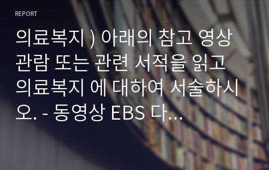 의료복지 ) 아래의 참고 영상 관람 또는 관련 서적을 읽고 의료복지 에 대하여 서술하시오. - 동영상 EBS 다큐프라임 - 행복의 조건, 복지국가를 가다 2부, 의료