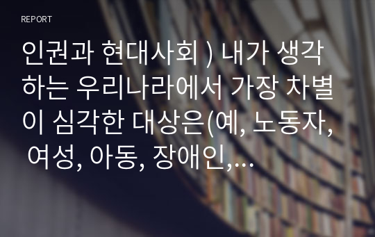 인권과 현대사회 ) 내가 생각하는 우리나라에서 가장 차별이 심각한 대상은(예, 노동자, 여성, 아동, 장애인, 고령자, 외국인노동자, 소수계층 등) 그렇다면 차별 대상에 대한 차별의 종류와 내용은