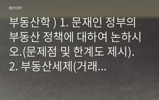 부동산학 ) 1. 문재인 정부의 부동산 정책에 대하여 논하시오.(문제점 및 한계도 제시). 2. 부동산세제(거래세-취득세, 보유세-재산세와 종합부동산세) 개편 방안에 대하여 논하시오.(이론 설명 및 문제점 및 개편방안 제시).