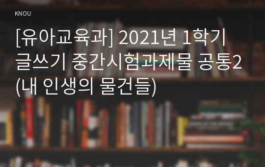 [유아교육과] 2021년 1학기 글쓰기 중간시험과제물 공통2(내 인생의 물건들)