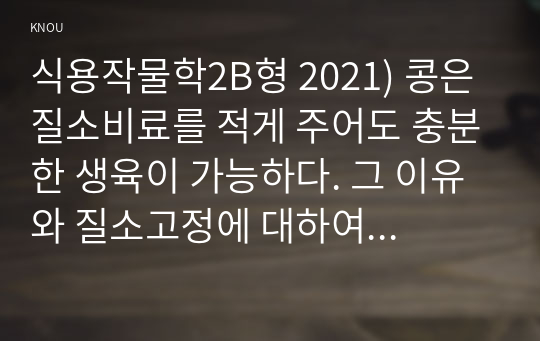 식용작물학2B형 2021) 콩은 질소비료를 적게 주어도 충분한 생육이 가능하다. 그 이유와 질소고정에 대하여 설명하시오.