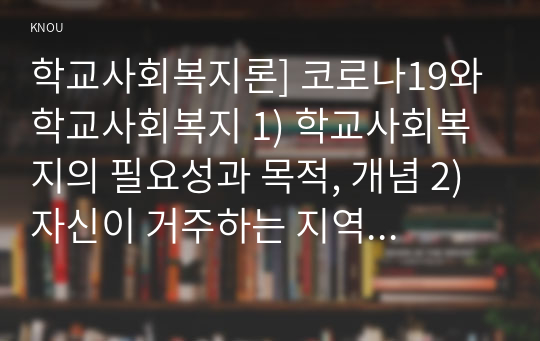 학교사회복지론 2022] 1) 학교사회복지의 필요성과 목적, 개념 2) 자신이 거주하는 지역의 학교를 한 곳 선정하여, 학교명, 주소, 학교 및 지역의 지리적 사회적 특성 기술 3) 코로나19 상황에서 해당 학교와 학생들이 겪은 어려움, 학교사회복지가 필요한 대상과 지원할 내용을 찾아 학교사회복지 실천방법 제안