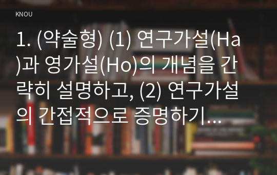 1. (약술형) (1) 연구가설(Ha)과 영가설(Ho)의 개념을 간략히 설명하고, (2) 연구가설의 간접적으로 증명하기 위해 영가설을 설정하는 이유를 간략히 설명한 뒤, (3) 교재에 제시되지 않은 연구가설과 영가설의 사례를 1개 이상 제시하시오.  2. (약술형) 중심경향성을 설명하는 기술통계량 3가지를 교재에 제시되지 않은 사례를 들어 설명하시오.  3