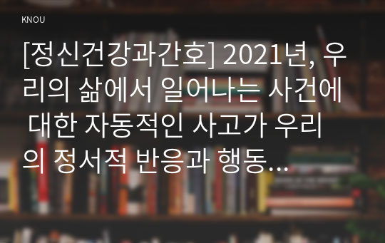 [정신건강과간호] 2021년, 우리의 삶에서 일어나는 사건에 대한 자동적인 사고가 우리의 정서적 반응과 행동을 유발한다. 1) 강한 감정을 경험한 최근 사건 두가지를 기억하여 그때의 자동적 사고와 감정, 행동을 구분하여 기술 2) 자신이 경험한 사례에 인지행동치료기법을 적용하려고 한다. 교재의 인지행동치료기법을 선택하여 설명하고 구체적인 실행 계획 수립