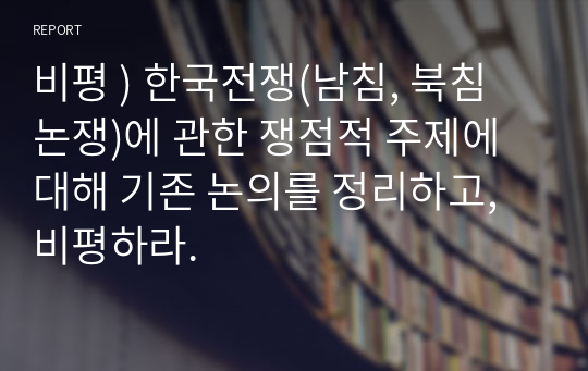 비평 ) 한국전쟁(남침, 북침 논쟁)에 관한 쟁점적 주제에 대해 기존 논의를 정리하고, 비평하라.