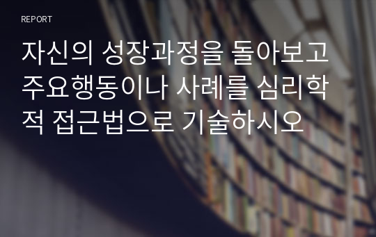 자신의 성장과정을 돌아보고 주요행동이나 사례를 심리학적 접근법으로 기술하시오