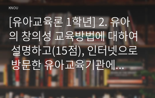 [유아교육론 1학년] 2. 유아의 창의성 교육방법에 대하여 설명하고(15점), 인터넷으로 방문한 유아교육기관에서 강조하는 창의적 질문법에 대하여 서술하시오(15점).