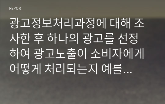 광고정보처리과정에 대해 조사한 후 하나의 광고를 선정하여 광고노출이 소비자에게 어떻게 처리되는지 예를 들어 설명하시오.