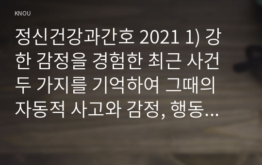 정신건강과간호 2021 1) 강한 감정을 경험한 최근 사건 두 가지를 기억하여 그때의 자동적 사고와 감정, 행동을 구분하여 기술하시오. 2) 자신이 경험한 사례에 대하여 인지행동치료기법을 적용하려고 한다. 1)의 사례에 대해 교재 320쪽~325쪽에서 제시한 인지행동치료기법 중에서 중복되지 않도록 각 한 개를 선택하여 이에 대해 설명하시오.