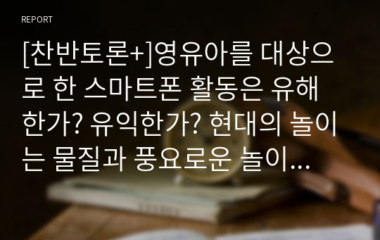 [찬반토론+]영유아를 대상으로 한 스마트폰 활동은 유해한가? 유익한가? 현대의 놀이는 물질과 풍요로운 놀이 환경에 비해 비교육적이고 유해한 놀이가 산재해있습니다. 우리 사회에 보편화 되어 있는 스마트폰을 활용한 놀이는 다양하게 이루어 질 수 있습니다. 유아를 대상으로 스마트폰을 활용한 놀이, 교육활동에 대한 찬반 토론을 해 봅시다.