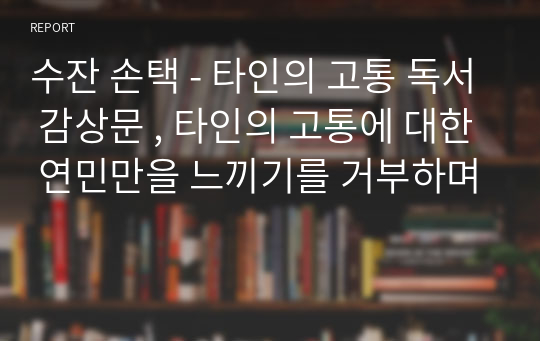 수잔 손택 - 타인의 고통 독서 감상문 , 타인의 고통에 대한 연민만을 느끼기를 거부하며