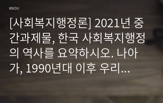 [사회복지행정론] 2021년 중간과제물, 한국 사회복지행정의 역사를 요약하시오. 나아가, 1990년대 이후 우리나라 사회복지기관에서 사회복지행정에 대한 수요가 촉발된 요인과 최근 사회복지행정 분야의 발전 현황을 알 수 있는 사례를 발굴하고 이를 설명하시오