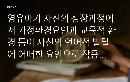 영유아기 자신의 성장과정에서 가정환경요인과 교육적 환경 등이 자신의 언어적 발달에 어떠한 요인으로 작용되었는지 자신의 생각 서술하시오.