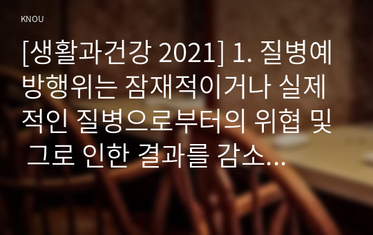 [생활과건강 2021] 1. 질병예방행위는 잠재적이거나 실제적인 질병으로부터의 위협 및 그로 인한 결과를 감소시키기 위해 개인이나 집단이 수행하는 자발적 행위를 의미한다. 1) 1차 예방행위의 개념 2) 1차 질병예방행위 필요성과 중요성 및 실천방안 2. 협심증과 심근경색증 상태 및 증상 3. 말기 치매환자에게 나타날 수 있는 증상 5가지