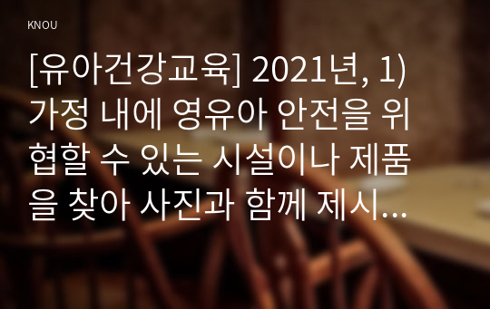 [유아건강교육] 2021년, 1) 가정 내에 영유아 안전을 위협할 수 있는 시설이나 제품을 찾아 사진과 함께 제시하고(다섯 군데 이상), 해당 부분을 안전하게 바꾸기 위해 정비하거나 지속적으로 점검할 내용이 무엇인지 각각 기술하시오. 2) 동화를 활용한 활동, 요리활동, 미각활동 중 하나를 선택하여 유아를 위한 식생활 교육 활동을 계획하시오