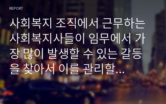 사회복지 조직에서 근무하는 사회복지사들이 임무에서 가장 많이 발생할 수 있는 갈등을 찾아서 이를 관리할 수 있는 방안에 대하여 토론하시오