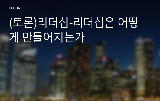 (토론)리더십-리더십은 어떻게 만들어지는가