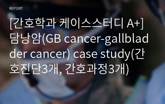 [간호학과 케이스스터디 A+]담낭암(GB cancer-gallbladder cancer) case study(간호진단3개, 간호과정3개)