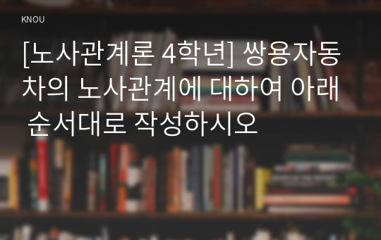 [노사관계론 4학년] 쌍용자동차의 노사관계에 대하여 아래 순서대로 작성하시오