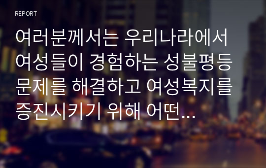 여러분께서는 우리나라에서 여성들이 경험하는 성불평등 문제를 해결하고 여성복지를 증진시키기 위해 어떤 노력이 가장 필요하다고 생각하는지요