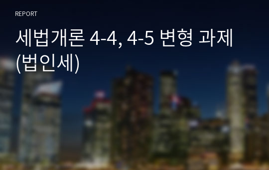 세법개론 4-4, 4-5 변형 과제(법인세)