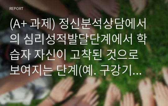 (A+ 과제) 정신분석상담에서의 심리성적발달단계에서 학습자 자신이 고착된 것으로 보여지는 단계(예. 구강기, 항문기, 남근기, 잠복기, 성기기)는 무엇인지 제시하고, 이에 따른 근거를 설명하고, 이러한 고착상태를 극복하기 위해 학습자가 차후 어떠한 노력을 할 것인지에 대해 작성하시오.