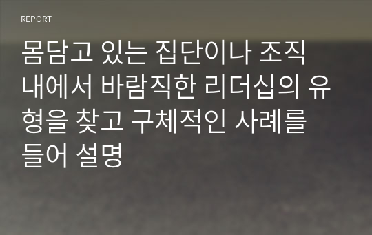 몸담고 있는 집단이나 조직 내에서 바람직한 리더십의 유형을 찾고 구체적인 사례를 들어 설명