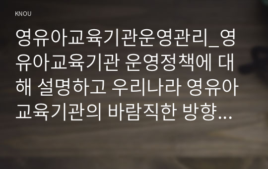 영유아교육기관운영관리_영유아교육기관 운영정책에 대해 설명하고 우리나라 영유아교육기관의 바람직한 방향을 제언하시오.