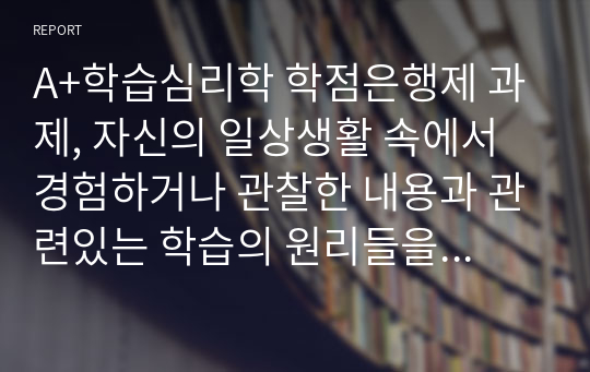 A+학습심리학 학점은행제 과제, 자신의 일상생활 속에서 경험하거나 관찰한 내용과 관련있는 학습의 원리들을 찾아 설명하고, 그에 관련한 구체적 개인사례를 정리하여 작성하시오.