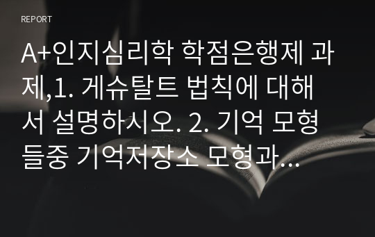 A+인지심리학 학점은행제 과제,1. 게슈탈트 법칙에 대해서 설명하시오. 2. 기억 모형들중 기억저장소 모형과 작업기억 모형에 대해 각각 설명하고, 이 두 모형을 비교하시오. 3. 소멸이론과 간섭이론을 설명하고, 두 이론을 활용하여 시험공부를 할 때 어떻게 전략을 세우는 것이 좋을지 설명하시오.