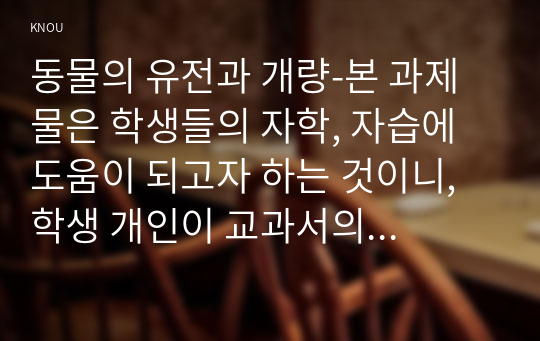 동물의 유전과 개량-본 과제물은 학생들의 자학, 자습에 도움이 되고자 하는 것이니, 학생 개인이 교과서의 내용을 정독한 후 정리하여 제출하기 바랍니다. 시중에 유통되고 있는 과제물이나 타인의 과제물을 복사 및 편집하여 제출할 경우 0점으로 처리될 수 있습니다.