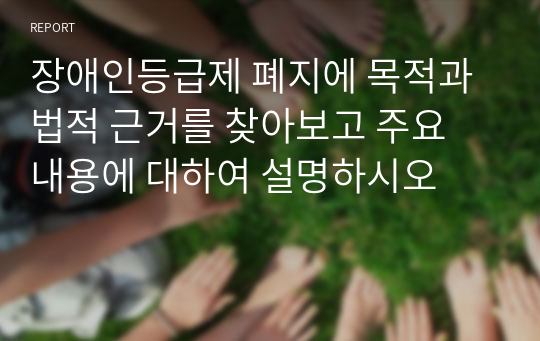 장애인등급제 폐지에 목적과 법적 근거를 찾아보고 주요 내용에 대하여 설명하시오