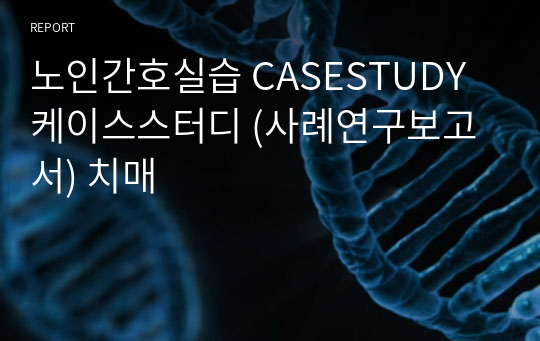 노인간호실습 CASESTUDY 케이스스터디 (사례연구보고서) 치매